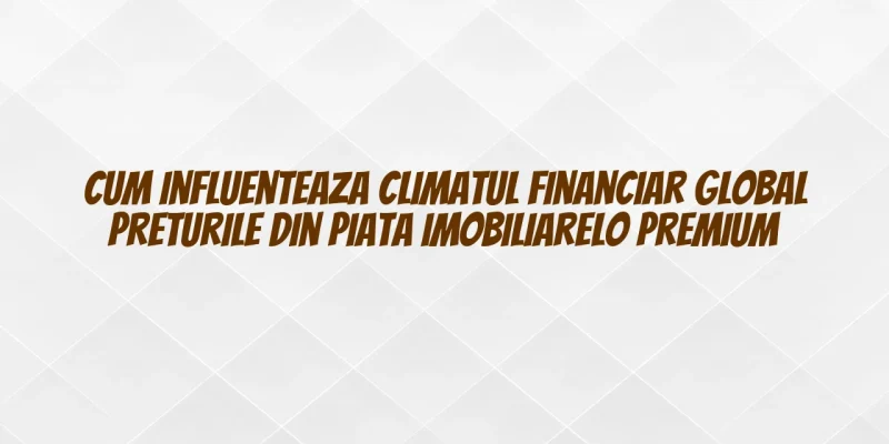 Cum influenteaza climatul financiar global preturile din piata imobiliarelo premium